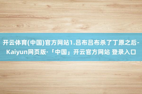 开云体育(中国)官方网站1.吕布吕布杀了丁原之后-Kaiyun网页版·「中国」开云官方网站 登录入口