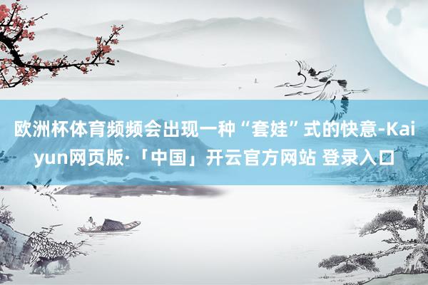 欧洲杯体育频频会出现一种“套娃”式的快意-Kaiyun网页版·「中国」开云官方网站 登录入口