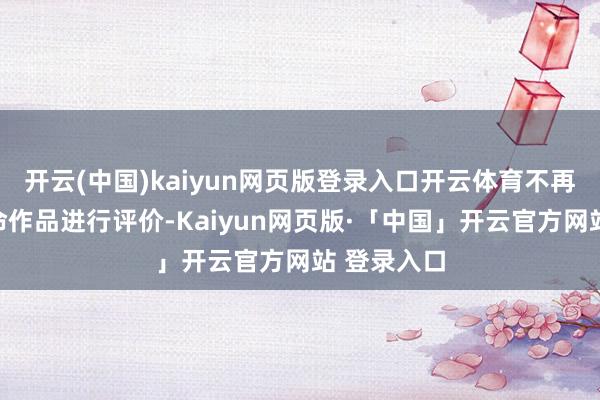 开云(中国)kaiyun网页版登录入口开云体育不再对选手革命作品进行评价-Kaiyun网页版·「中国」开云官方网站 登录入口