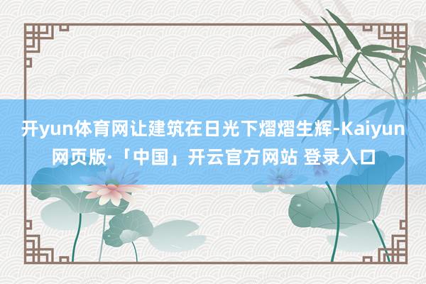 开yun体育网让建筑在日光下熠熠生辉-Kaiyun网页版·「中国」开云官方网站 登录入口