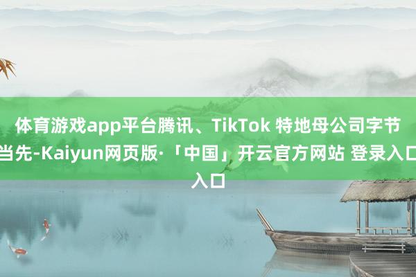 体育游戏app平台腾讯、TikTok 特地母公司字节当先-Kaiyun网页版·「中国」开云官方网站 登录入口