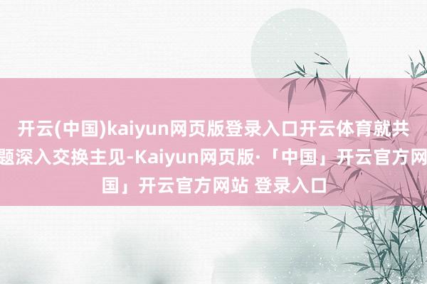 开云(中国)kaiyun网页版登录入口开云体育就共同热心的问题深入交换主见-Kaiyun网页版·「中国」开云官方网站 登录入口