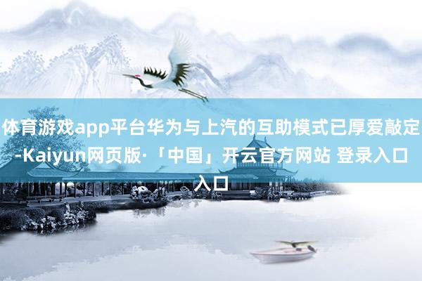 体育游戏app平台华为与上汽的互助模式已厚爱敲定-Kaiyun网页版·「中国」开云官方网站 登录入口