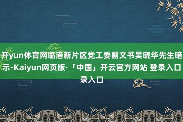 开yun体育网临港新片区党工委副文书吴晓华先生暗示-Kaiyun网页版·「中国」开云官方网站 登录入口
