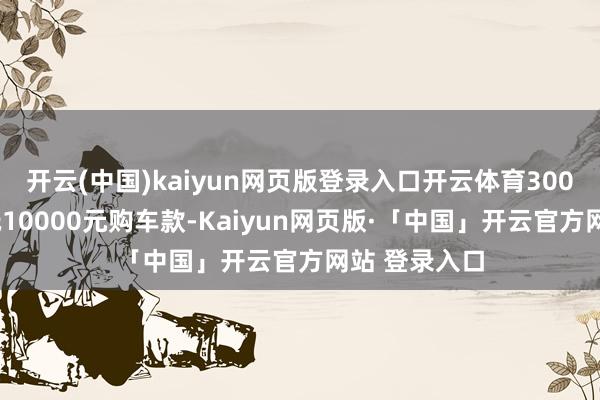 开云(中国)kaiyun网页版登录入口开云体育3000元定金可抵10000元购车款-Kaiyun网页版·「中国」开云官方网站 登录入口