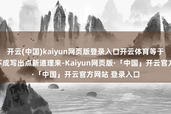开云(中国)kaiyun网页版登录入口开云体育等于不知谈编剧能不成写出点新道理来-Kaiyun网页版·「中国」开云官方网站 登录入口