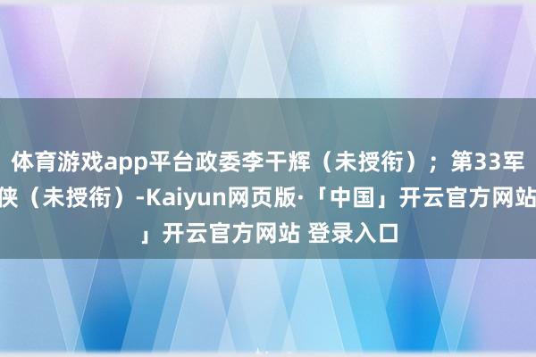 体育游戏app平台政委李干辉（未授衔）；第33军军长张克侠（未授衔）-Kaiyun网页版·「中国」开云官方网站 登录入口