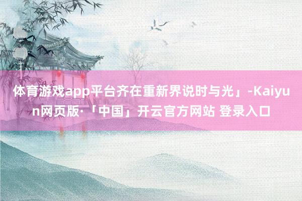体育游戏app平台齐在重新界说时与光」-Kaiyun网页版·「中国」开云官方网站 登录入口