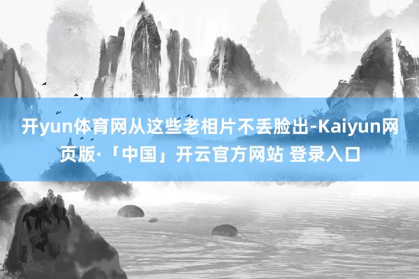 开yun体育网从这些老相片不丢脸出-Kaiyun网页版·「中国」开云官方网站 登录入口