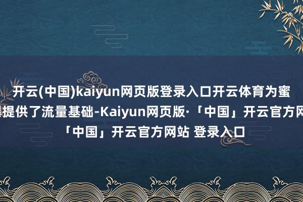 开云(中国)kaiyun网页版登录入口开云体育为蜜雪IPO的火爆提供了流量基础-Kaiyun网页版·「中国」开云官方网站 登录入口