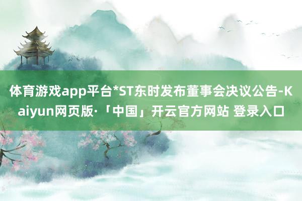体育游戏app平台*ST东时发布董事会决议公告-Kaiyun网页版·「中国」开云官方网站 登录入口
