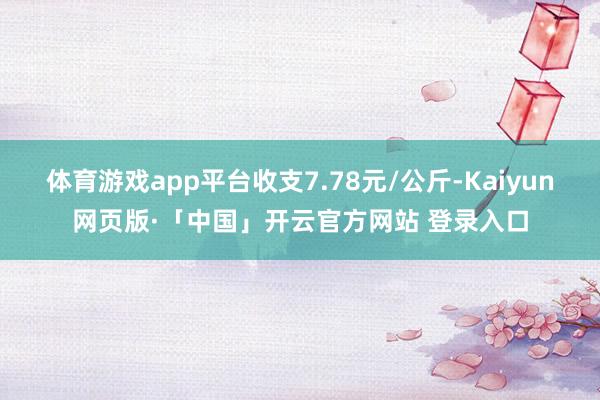 体育游戏app平台收支7.78元/公斤-Kaiyun网页版·「中国」开云官方网站 登录入口