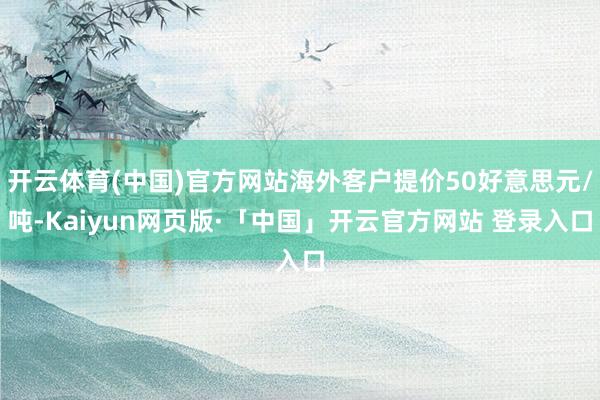 开云体育(中国)官方网站海外客户提价50好意思元/吨-Kaiyun网页版·「中国」开云官方网站 登录入口