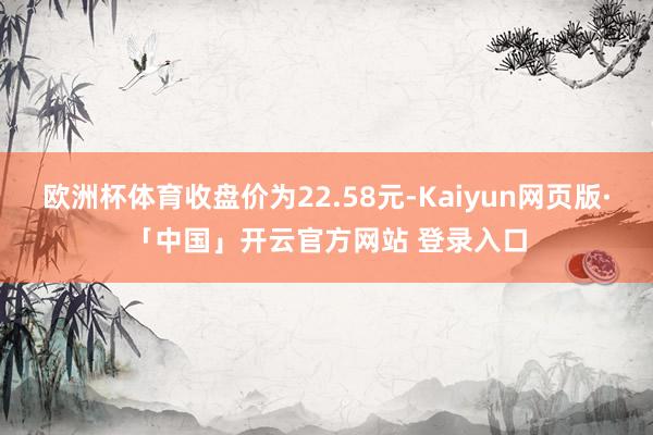 欧洲杯体育收盘价为22.58元-Kaiyun网页版·「中国」开云官方网站 登录入口