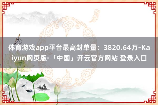 体育游戏app平台最高封单量：3820.64万-Kaiyun网页版·「中国」开云官方网站 登录入口