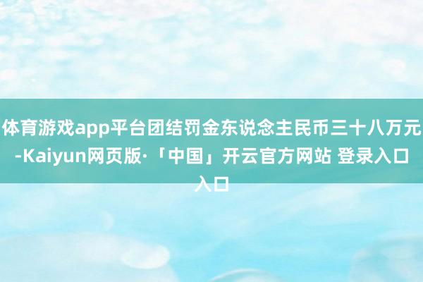 体育游戏app平台团结罚金东说念主民币三十八万元-Kaiyun网页版·「中国」开云官方网站 登录入口