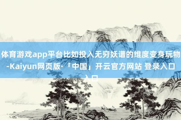 体育游戏app平台比如投入无穷妖谱的维度变身玩物-Kaiyun网页版·「中国」开云官方网站 登录入口