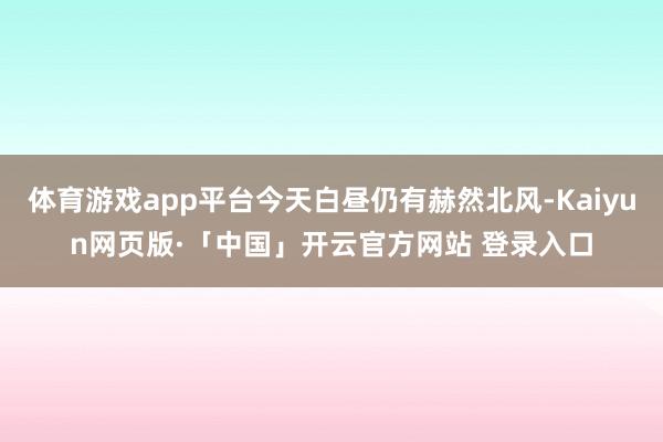 体育游戏app平台今天白昼仍有赫然北风-Kaiyun网页版·「中国」开云官方网站 登录入口