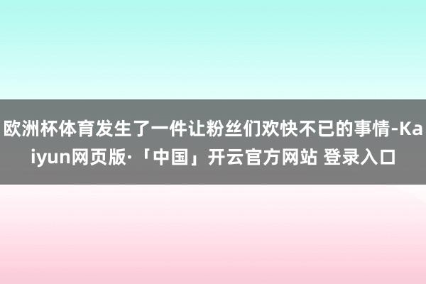 欧洲杯体育发生了一件让粉丝们欢快不已的事情-Kaiyun网页版·「中国」开云官方网站 登录入口