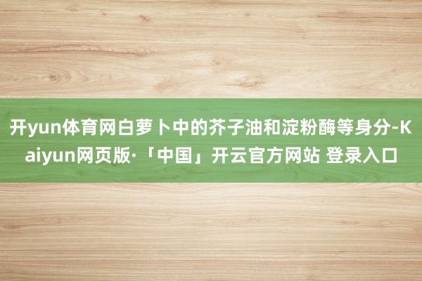开yun体育网白萝卜中的芥子油和淀粉酶等身分-Kaiyun网页版·「中国」开云官方网站 登录入口