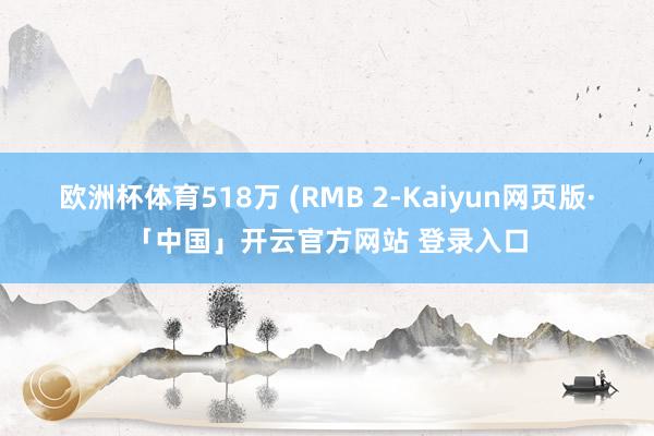 欧洲杯体育518万 (RMB 2-Kaiyun网页版·「中国」开云官方网站 登录入口