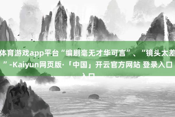 体育游戏app平台“编剧毫无才华可言”、“镜头太差”-Kaiyun网页版·「中国」开云官方网站 登录入口