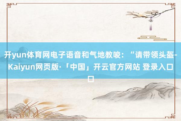 开yun体育网电子语音和气地教唆：“请带领头盔-Kaiyun网页版·「中国」开云官方网站 登录入口