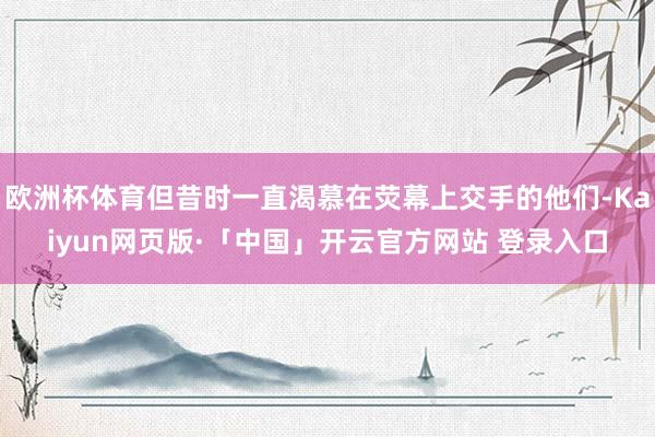 欧洲杯体育但昔时一直渴慕在荧幕上交手的他们-Kaiyun网页版·「中国」开云官方网站 登录入口