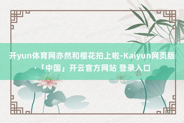 开yun体育网亦然和樱花拍上啦-Kaiyun网页版·「中国」开云官方网站 登录入口