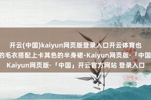 开云(中国)kaiyun网页版登录入口开云体育也可以遴荐略微细宽松版的毛衣搭配上卡其色的半身裙-Kaiyun网页版·「中国」开云官方网站 登录入口