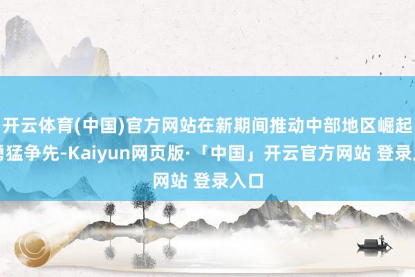 开云体育(中国)官方网站在新期间推动中部地区崛起中勇猛争先-Kaiyun网页版·「中国」开云官方网站 登录入口