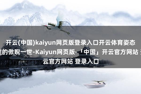 开云(中国)kaiyun网页版登录入口开云体育姿态却不自发的傲睨一世-Kaiyun网页版·「中国」开云官方网站 登录入口