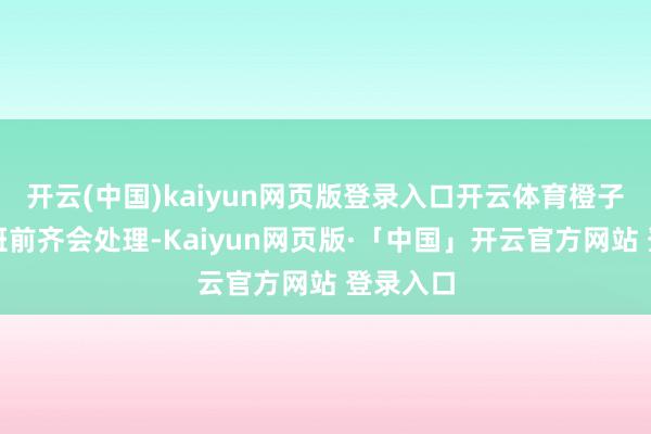 开云(中国)kaiyun网页版登录入口开云体育橙子等鄙人班前齐会处理-Kaiyun网页版·「中国」开云官方网站 登录入口