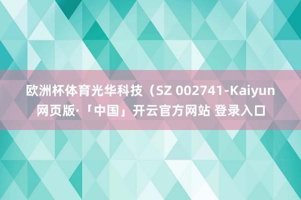 欧洲杯体育光华科技（SZ 002741-Kaiyun网页版·「中国」开云官方网站 登录入口