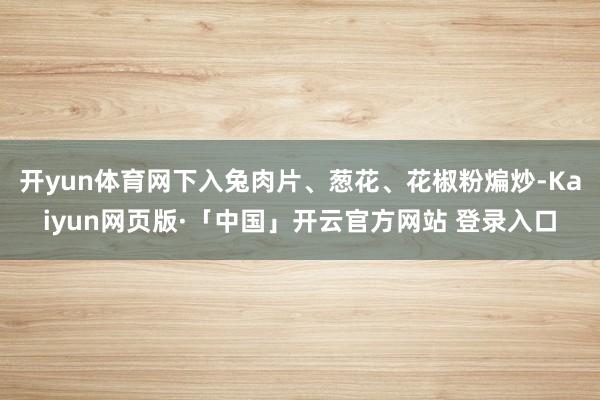 开yun体育网下入兔肉片、葱花、花椒粉煸炒-Kaiyun网页版·「中国」开云官方网站 登录入口