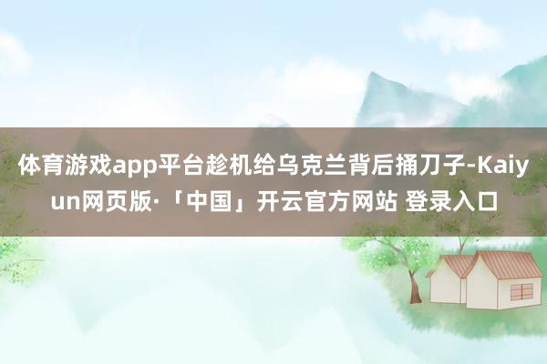 体育游戏app平台趁机给乌克兰背后捅刀子-Kaiyun网页版·「中国」开云官方网站 登录入口