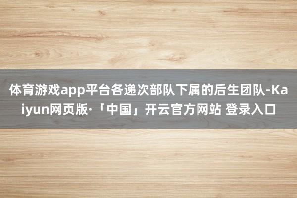 体育游戏app平台各递次部队下属的后生团队-Kaiyun网页版·「中国」开云官方网站 登录入口
