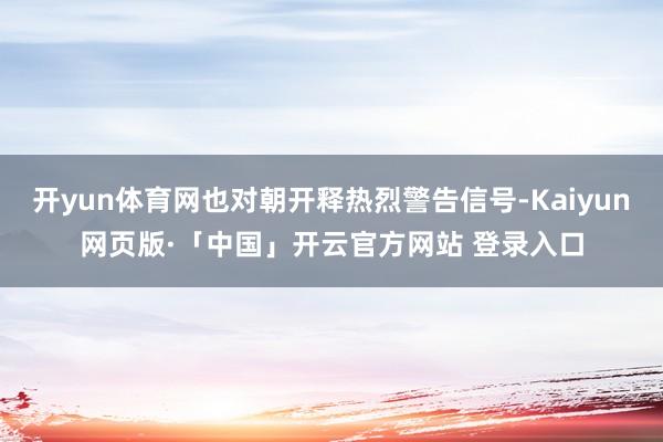 开yun体育网也对朝开释热烈警告信号-Kaiyun网页版·「中国」开云官方网站 登录入口
